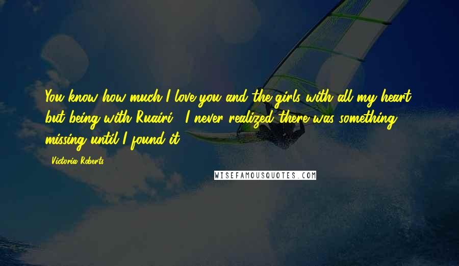 Victoria Roberts Quotes: You know how much I love you and the girls with all my heart, but being with Ruairi... I never realized there was something missing until I found it.