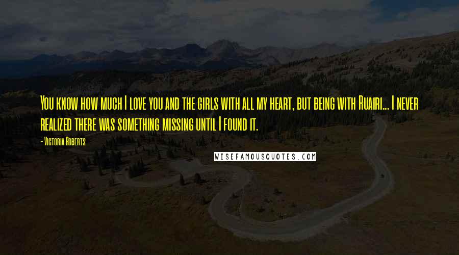 Victoria Roberts Quotes: You know how much I love you and the girls with all my heart, but being with Ruairi... I never realized there was something missing until I found it.