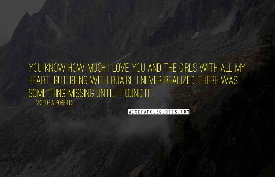 Victoria Roberts Quotes: You know how much I love you and the girls with all my heart, but being with Ruairi... I never realized there was something missing until I found it.