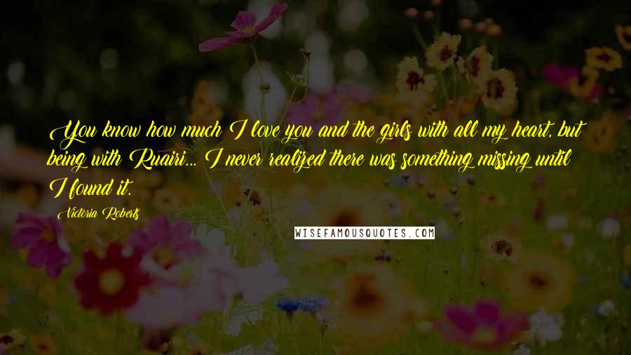 Victoria Roberts Quotes: You know how much I love you and the girls with all my heart, but being with Ruairi... I never realized there was something missing until I found it.