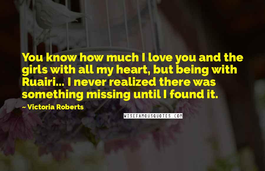 Victoria Roberts Quotes: You know how much I love you and the girls with all my heart, but being with Ruairi... I never realized there was something missing until I found it.