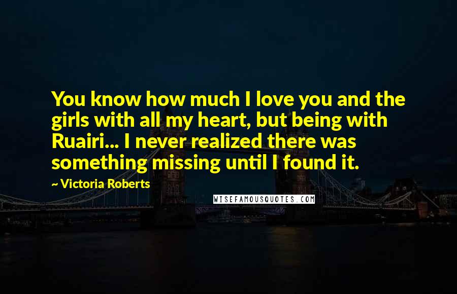 Victoria Roberts Quotes: You know how much I love you and the girls with all my heart, but being with Ruairi... I never realized there was something missing until I found it.