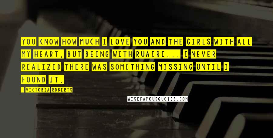 Victoria Roberts Quotes: You know how much I love you and the girls with all my heart, but being with Ruairi... I never realized there was something missing until I found it.