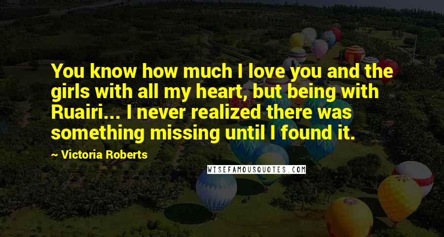 Victoria Roberts Quotes: You know how much I love you and the girls with all my heart, but being with Ruairi... I never realized there was something missing until I found it.