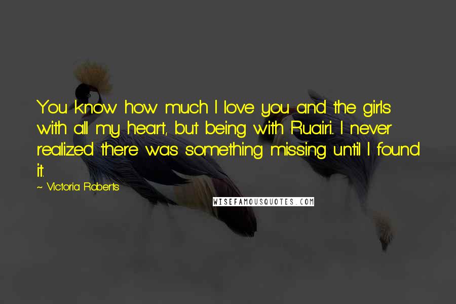 Victoria Roberts Quotes: You know how much I love you and the girls with all my heart, but being with Ruairi... I never realized there was something missing until I found it.