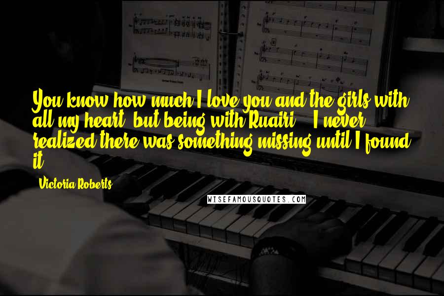 Victoria Roberts Quotes: You know how much I love you and the girls with all my heart, but being with Ruairi... I never realized there was something missing until I found it.