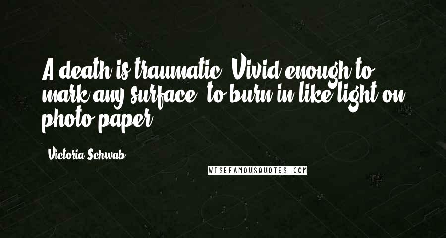 Victoria Schwab Quotes: A death is traumatic. Vivid enough to mark any surface, to burn in like light on photo paper.