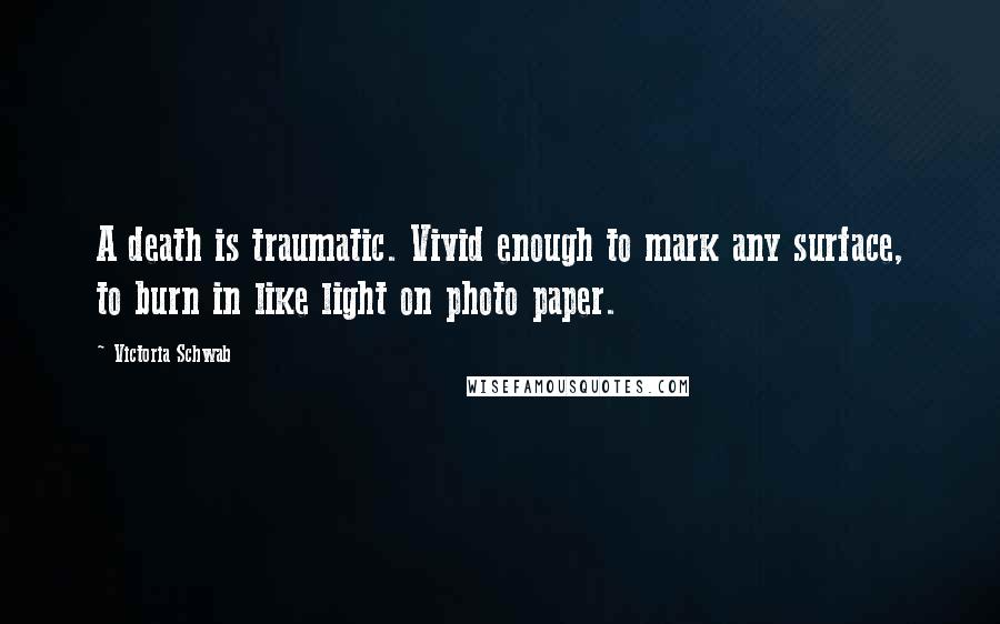 Victoria Schwab Quotes: A death is traumatic. Vivid enough to mark any surface, to burn in like light on photo paper.