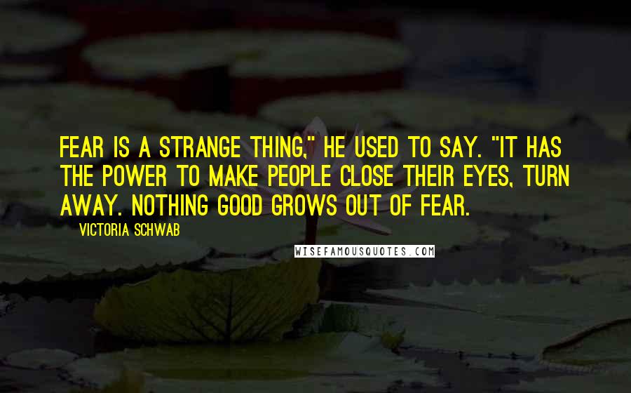 Victoria Schwab Quotes: Fear is a strange thing," he used to say. "It has the power to make people close their eyes, turn away. Nothing good grows out of fear.