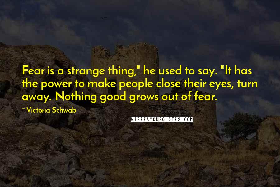 Victoria Schwab Quotes: Fear is a strange thing," he used to say. "It has the power to make people close their eyes, turn away. Nothing good grows out of fear.