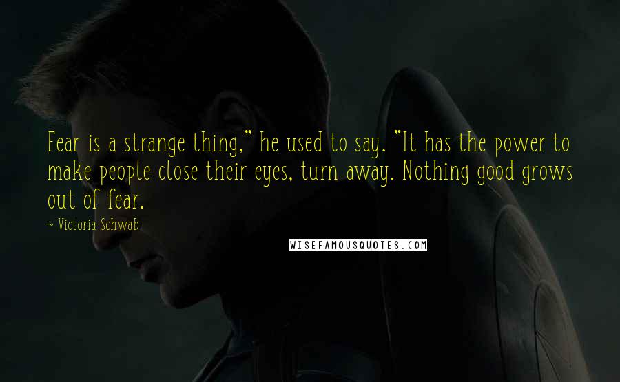 Victoria Schwab Quotes: Fear is a strange thing," he used to say. "It has the power to make people close their eyes, turn away. Nothing good grows out of fear.