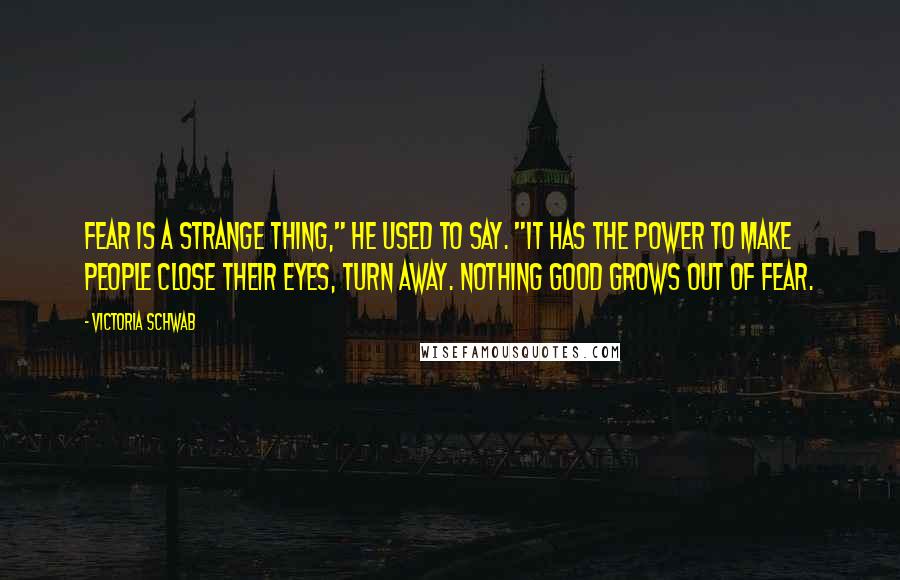 Victoria Schwab Quotes: Fear is a strange thing," he used to say. "It has the power to make people close their eyes, turn away. Nothing good grows out of fear.
