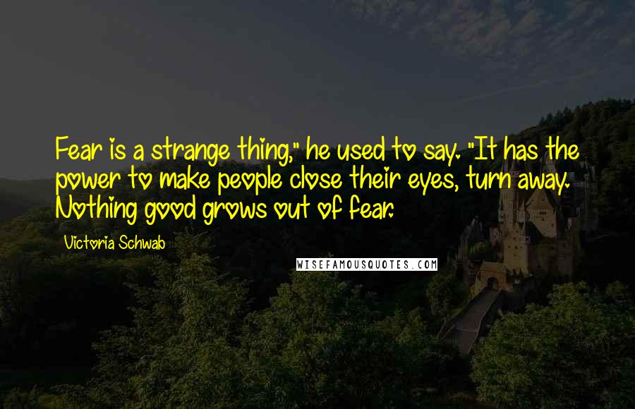 Victoria Schwab Quotes: Fear is a strange thing," he used to say. "It has the power to make people close their eyes, turn away. Nothing good grows out of fear.
