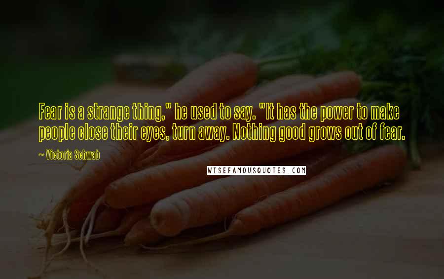 Victoria Schwab Quotes: Fear is a strange thing," he used to say. "It has the power to make people close their eyes, turn away. Nothing good grows out of fear.