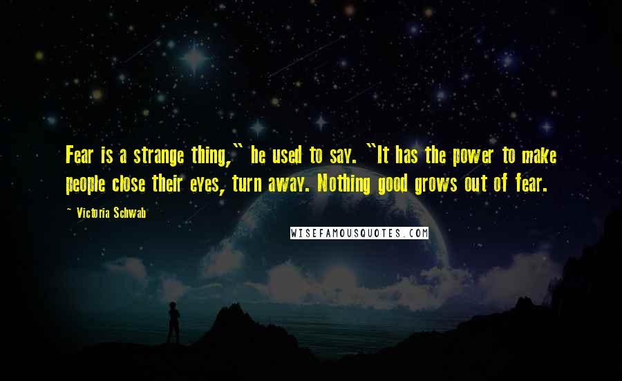 Victoria Schwab Quotes: Fear is a strange thing," he used to say. "It has the power to make people close their eyes, turn away. Nothing good grows out of fear.