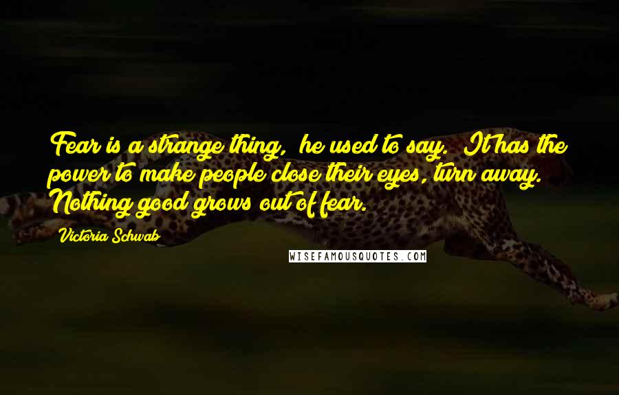 Victoria Schwab Quotes: Fear is a strange thing," he used to say. "It has the power to make people close their eyes, turn away. Nothing good grows out of fear.