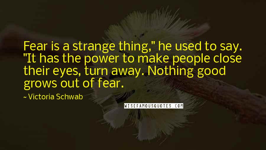 Victoria Schwab Quotes: Fear is a strange thing," he used to say. "It has the power to make people close their eyes, turn away. Nothing good grows out of fear.