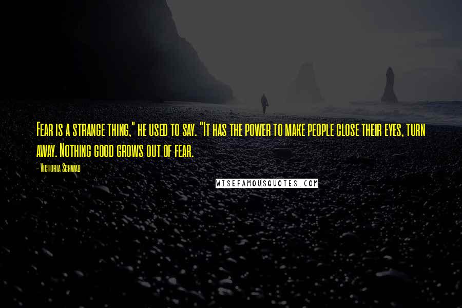 Victoria Schwab Quotes: Fear is a strange thing," he used to say. "It has the power to make people close their eyes, turn away. Nothing good grows out of fear.