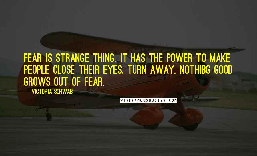 Victoria Schwab Quotes: Fear is strange thing. It has the power to make people close their eyes, turn away. Nothibg good grows out of fear.