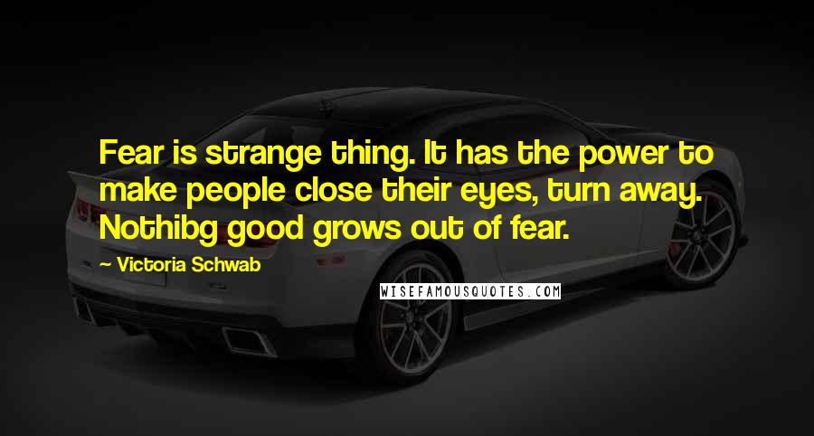 Victoria Schwab Quotes: Fear is strange thing. It has the power to make people close their eyes, turn away. Nothibg good grows out of fear.