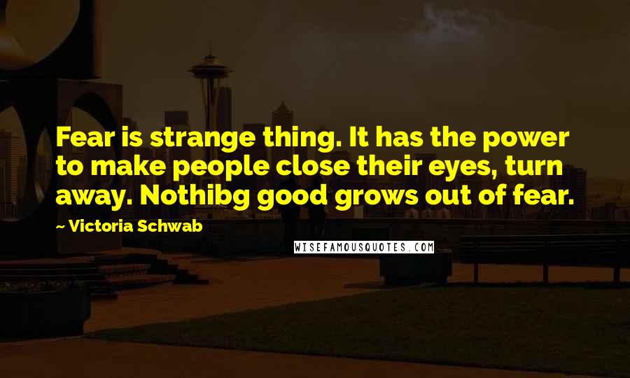 Victoria Schwab Quotes: Fear is strange thing. It has the power to make people close their eyes, turn away. Nothibg good grows out of fear.