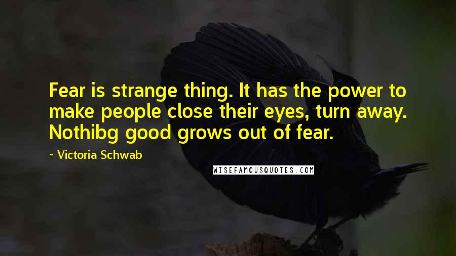 Victoria Schwab Quotes: Fear is strange thing. It has the power to make people close their eyes, turn away. Nothibg good grows out of fear.