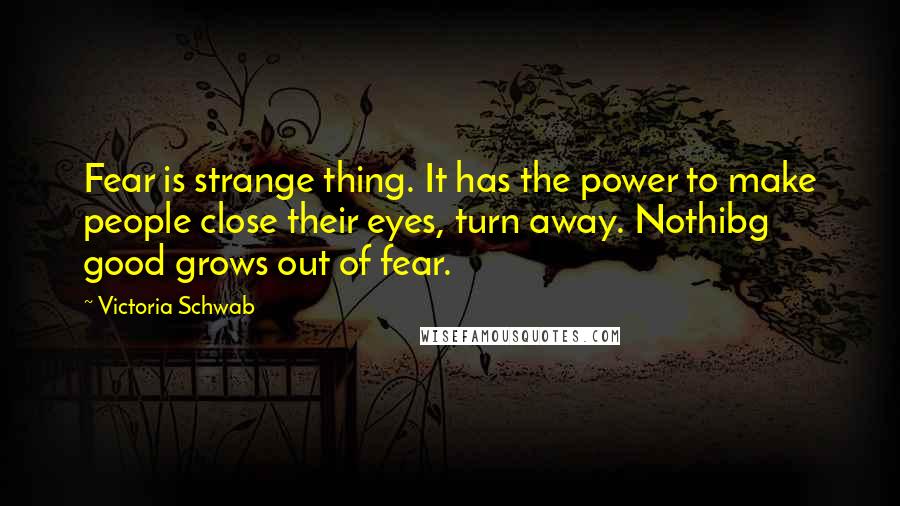 Victoria Schwab Quotes: Fear is strange thing. It has the power to make people close their eyes, turn away. Nothibg good grows out of fear.