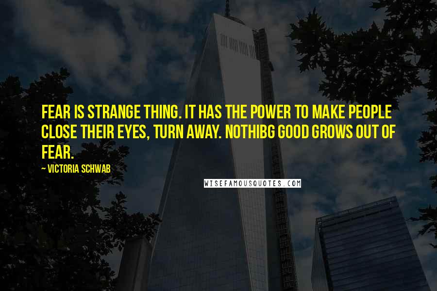Victoria Schwab Quotes: Fear is strange thing. It has the power to make people close their eyes, turn away. Nothibg good grows out of fear.