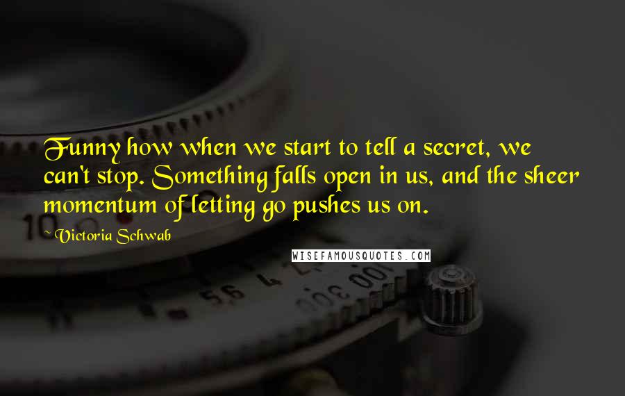 Victoria Schwab Quotes: Funny how when we start to tell a secret, we can't stop. Something falls open in us, and the sheer momentum of letting go pushes us on.