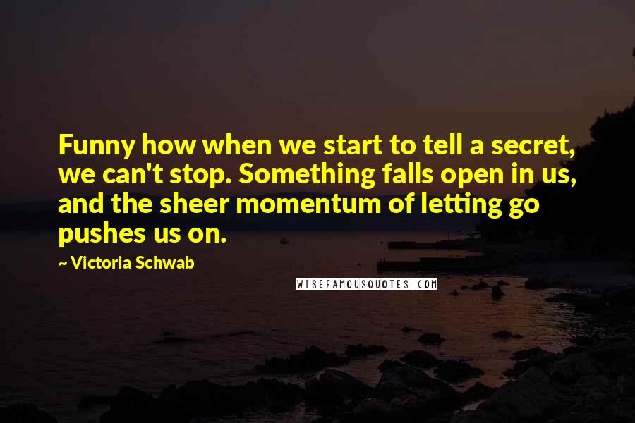 Victoria Schwab Quotes: Funny how when we start to tell a secret, we can't stop. Something falls open in us, and the sheer momentum of letting go pushes us on.