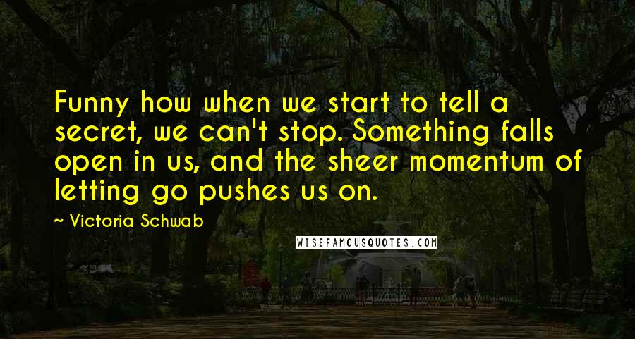 Victoria Schwab Quotes: Funny how when we start to tell a secret, we can't stop. Something falls open in us, and the sheer momentum of letting go pushes us on.