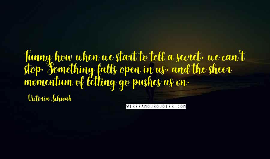 Victoria Schwab Quotes: Funny how when we start to tell a secret, we can't stop. Something falls open in us, and the sheer momentum of letting go pushes us on.