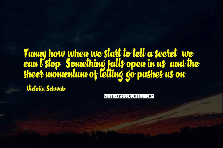 Victoria Schwab Quotes: Funny how when we start to tell a secret, we can't stop. Something falls open in us, and the sheer momentum of letting go pushes us on.