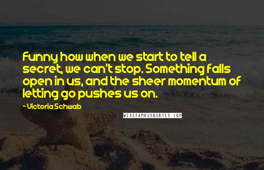 Victoria Schwab Quotes: Funny how when we start to tell a secret, we can't stop. Something falls open in us, and the sheer momentum of letting go pushes us on.