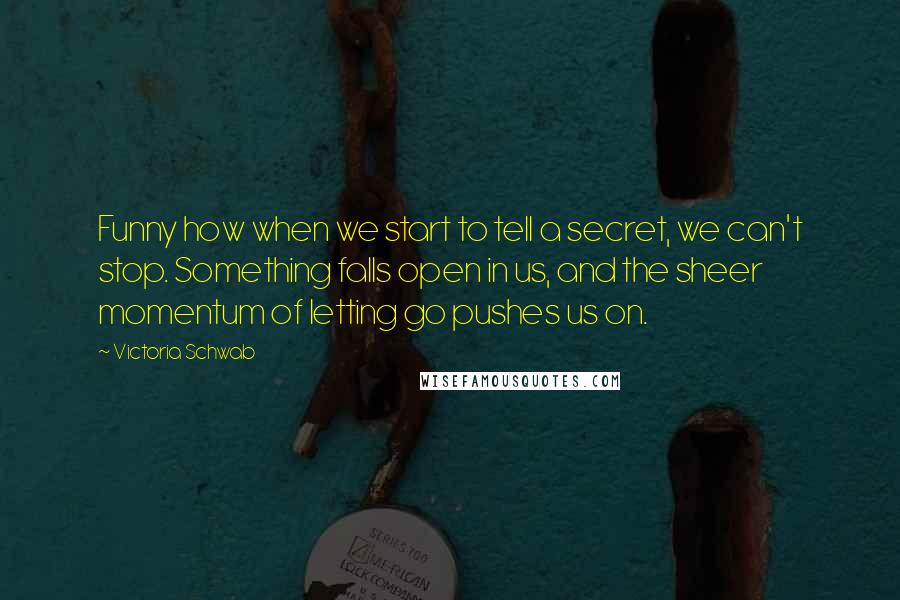 Victoria Schwab Quotes: Funny how when we start to tell a secret, we can't stop. Something falls open in us, and the sheer momentum of letting go pushes us on.