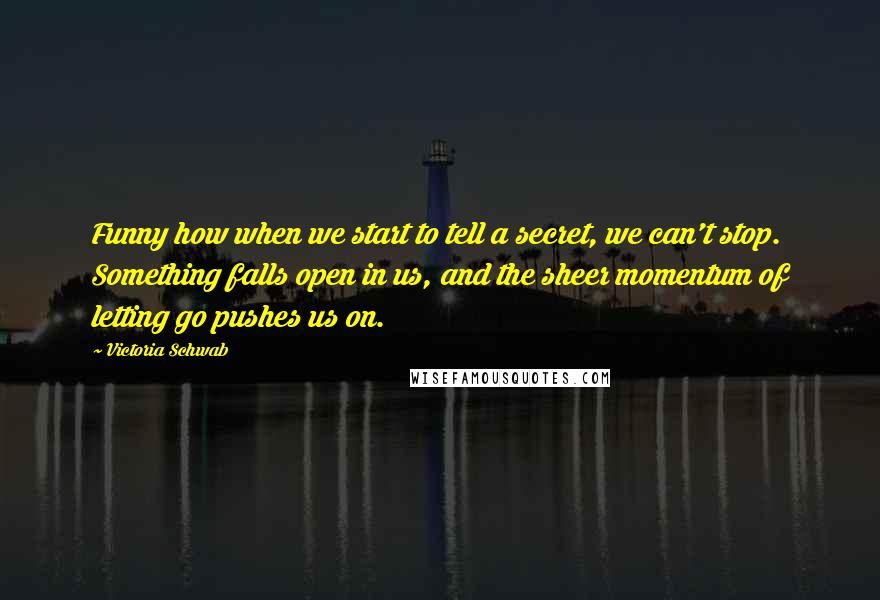 Victoria Schwab Quotes: Funny how when we start to tell a secret, we can't stop. Something falls open in us, and the sheer momentum of letting go pushes us on.