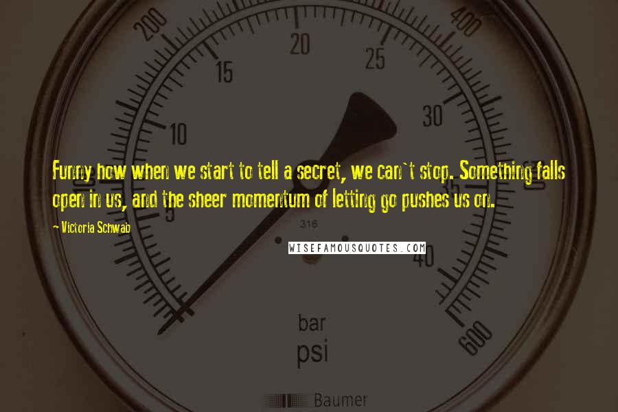 Victoria Schwab Quotes: Funny how when we start to tell a secret, we can't stop. Something falls open in us, and the sheer momentum of letting go pushes us on.