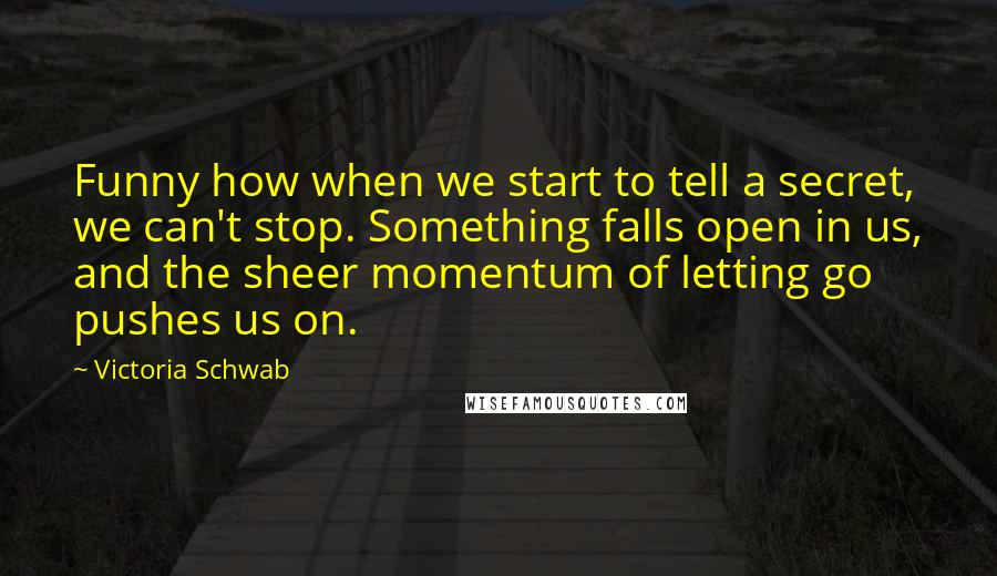 Victoria Schwab Quotes: Funny how when we start to tell a secret, we can't stop. Something falls open in us, and the sheer momentum of letting go pushes us on.