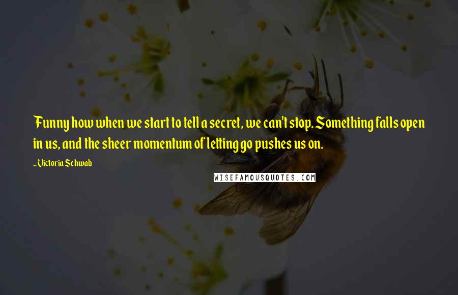 Victoria Schwab Quotes: Funny how when we start to tell a secret, we can't stop. Something falls open in us, and the sheer momentum of letting go pushes us on.