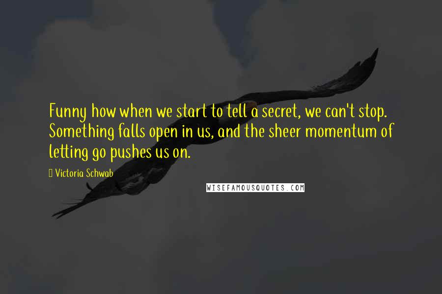 Victoria Schwab Quotes: Funny how when we start to tell a secret, we can't stop. Something falls open in us, and the sheer momentum of letting go pushes us on.