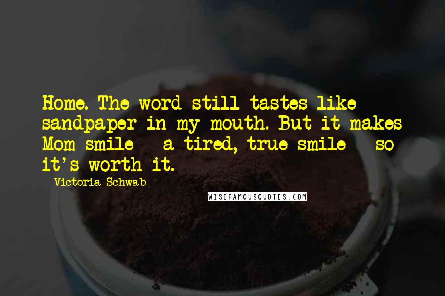 Victoria Schwab Quotes: Home. The word still tastes like sandpaper in my mouth. But it makes Mom smile - a tired, true smile - so it's worth it.