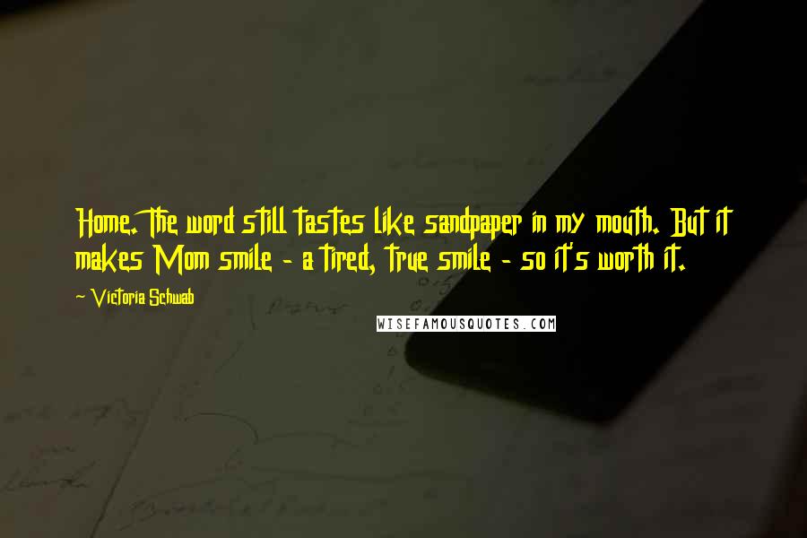 Victoria Schwab Quotes: Home. The word still tastes like sandpaper in my mouth. But it makes Mom smile - a tired, true smile - so it's worth it.