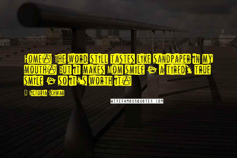 Victoria Schwab Quotes: Home. The word still tastes like sandpaper in my mouth. But it makes Mom smile - a tired, true smile - so it's worth it.