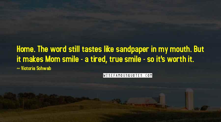 Victoria Schwab Quotes: Home. The word still tastes like sandpaper in my mouth. But it makes Mom smile - a tired, true smile - so it's worth it.