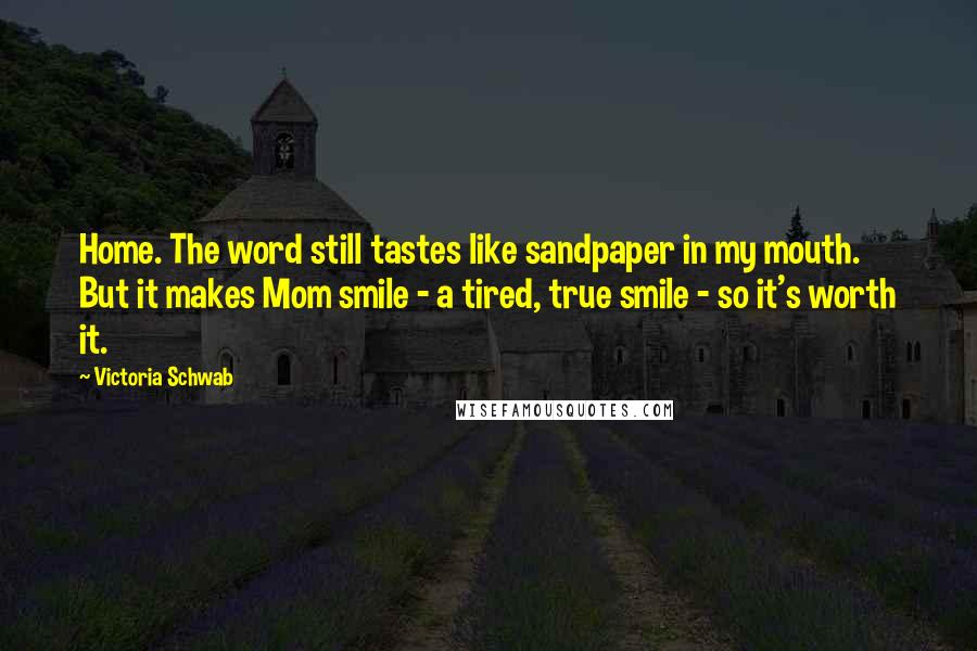 Victoria Schwab Quotes: Home. The word still tastes like sandpaper in my mouth. But it makes Mom smile - a tired, true smile - so it's worth it.