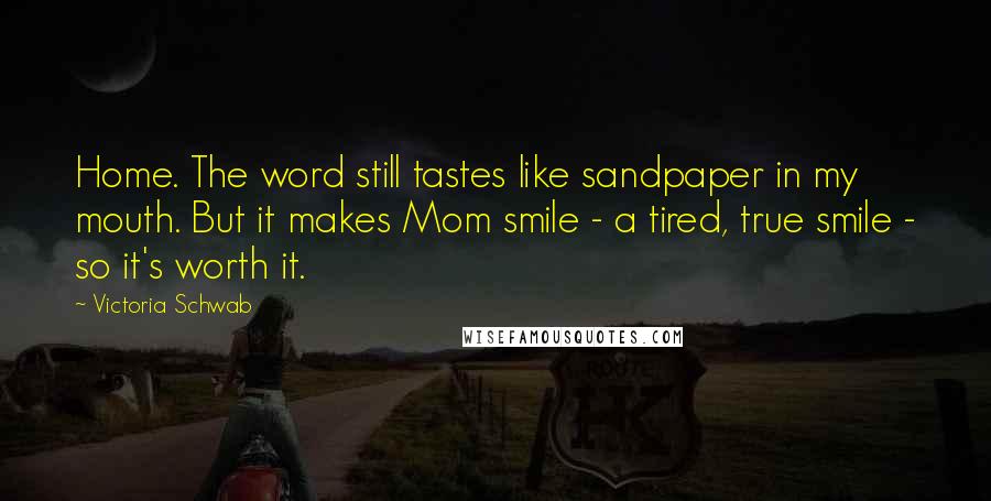 Victoria Schwab Quotes: Home. The word still tastes like sandpaper in my mouth. But it makes Mom smile - a tired, true smile - so it's worth it.