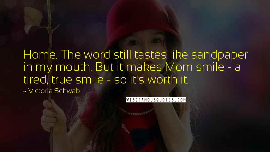 Victoria Schwab Quotes: Home. The word still tastes like sandpaper in my mouth. But it makes Mom smile - a tired, true smile - so it's worth it.