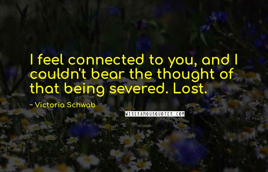 Victoria Schwab Quotes: I feel connected to you, and I couldn't bear the thought of that being severed. Lost.