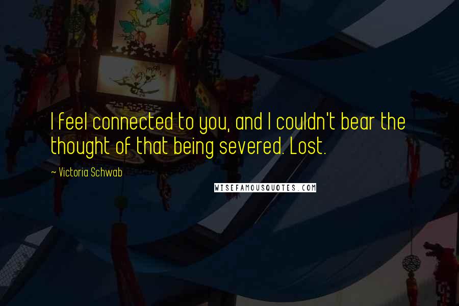 Victoria Schwab Quotes: I feel connected to you, and I couldn't bear the thought of that being severed. Lost.