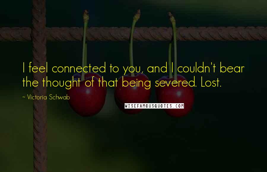 Victoria Schwab Quotes: I feel connected to you, and I couldn't bear the thought of that being severed. Lost.